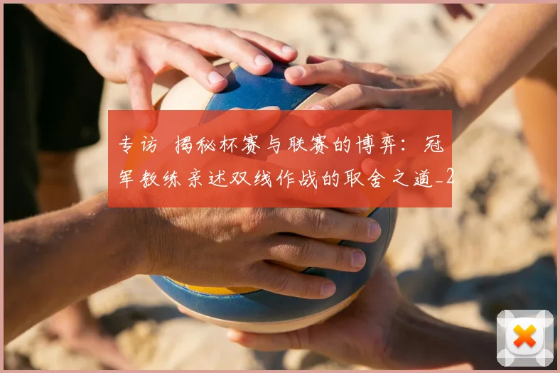 专访 揭秘杯赛与联赛的博弈：冠军教练亲述双线作战的取舍之道_20260608195254