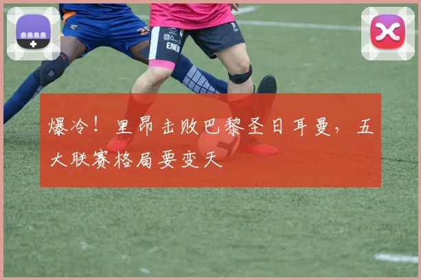 爆冷！里昂击败巴黎圣日耳曼，五大联赛格局要变天