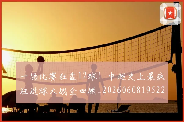一场比赛狂轰12球！中超史上最疯狂进球大战全回顾_20260608195225
