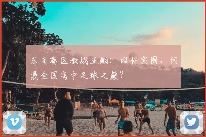 东南赛区激战正酣：谁将突围，问鼎全国高中足球之巅？