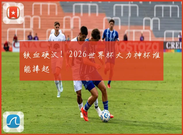 铁血硬汉！2026世界杯大力神杯谁能捧起