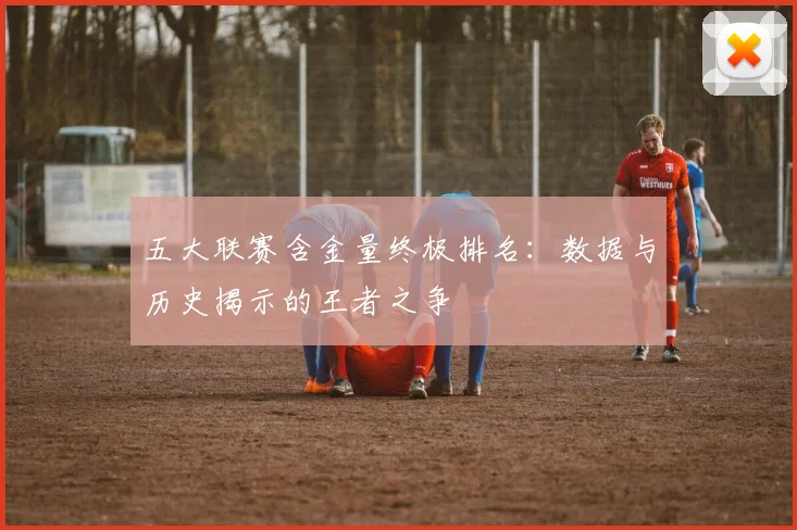 五大联赛含金量终极排名:数据与历史揭示的王者之争
