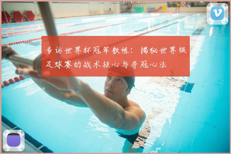 专访世界杯冠军教练：揭秘世界级足球赛的战术核心与夺冠心法