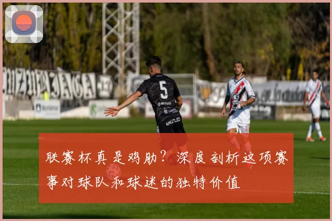 联赛杯真是鸡肋？深度剖析这项赛事对球队和球迷的独特价值
