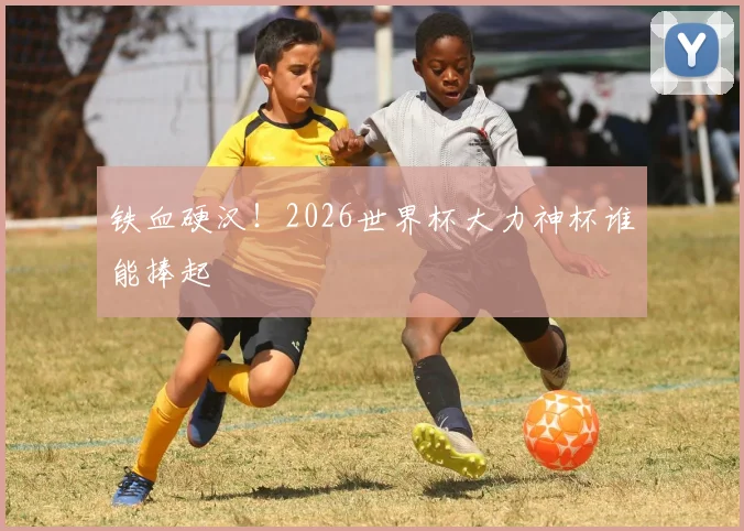 铁血硬汉！2026世界杯大力神杯谁能捧起