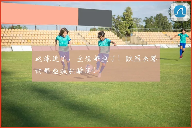 这球进了，全场都疯了！欧冠决赛的那些疯狂瞬间！
