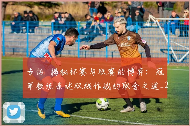 专访 揭秘杯赛与联赛的博弈：冠军教练亲述双线作战的取舍之道_20260608195254