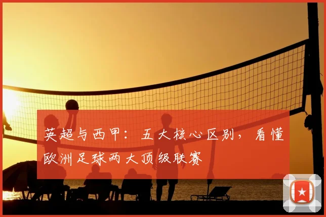 英超与西甲：五大核心区别，看懂欧洲足球两大顶级联赛