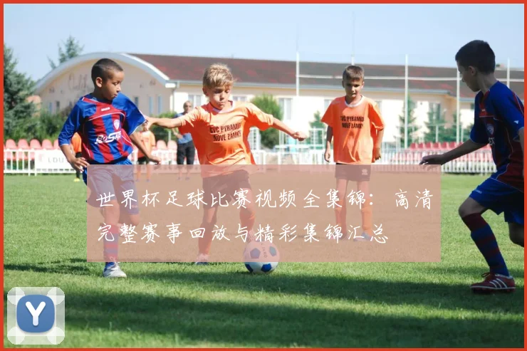 世界杯足球比赛视频全集锦：高清完整赛事回放与精彩集锦汇总