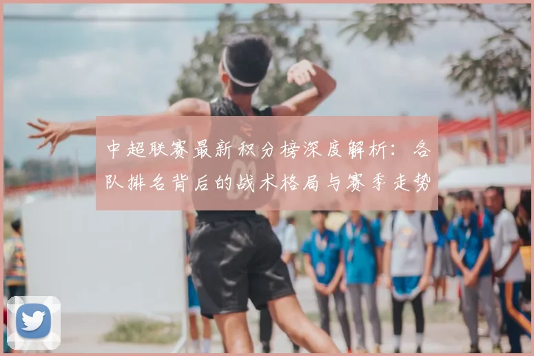 中超联赛最新积分榜深度解析：各队排名背后的战术格局与赛季走势