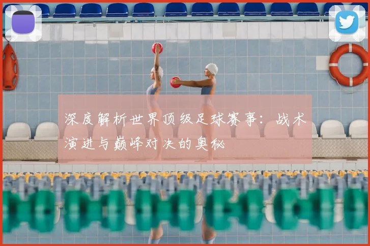 深度解析世界顶级足球赛事：战术演进与巅峰对决的奥秘